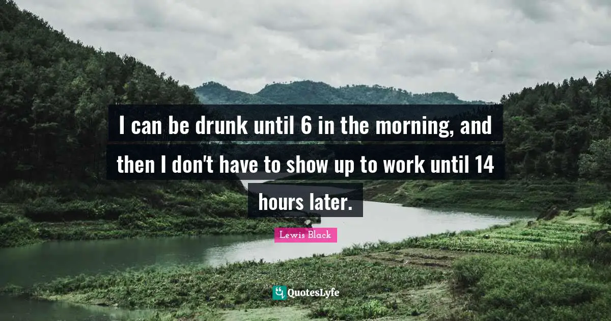 I can be drunk until 6 in the morning, and then I don't have to show up to work until 14 hours later.