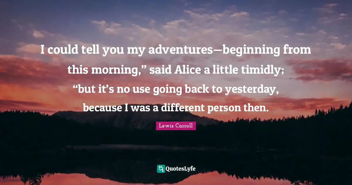 I could tell you my adventures—beginning from this morning,” said Alice a little timidly; “but it’s no use going back to yesterday, because I was a different person then.