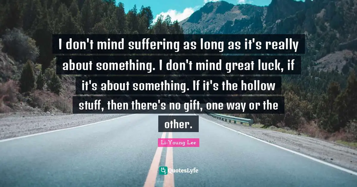 I don't mind suffering as long as it's really about something. I don't mind great luck, if it's about something. If it's the hollow stuff, then there's no gift, one way or the other.