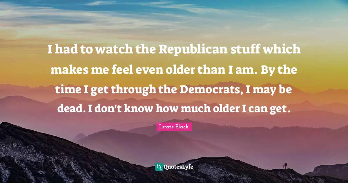 I had to watch the Republican stuff which makes me feel even older than I am. By the time I get through the Democrats, I may be dead. I don't know how much older I can get.