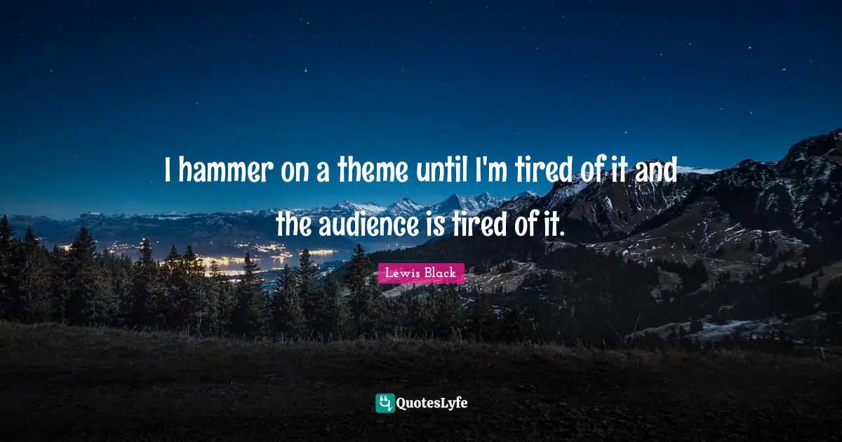 I hammer on a theme until I'm tired of it and the audience is tired of it.