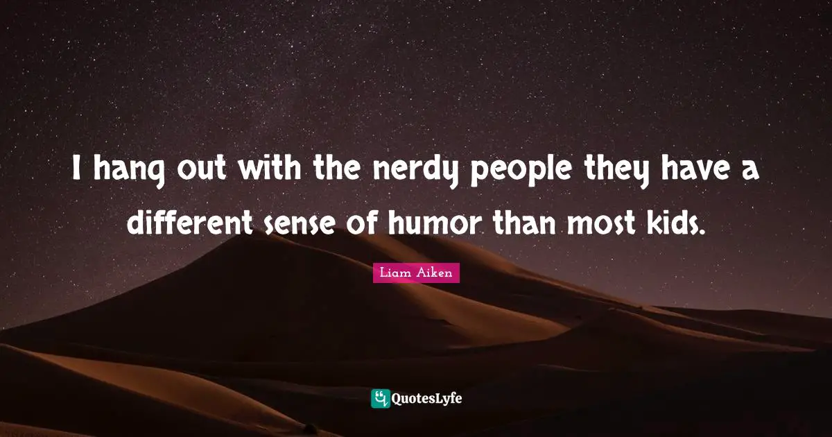 I hang out with the nerdy people they have a different sense of humor than most kids.
