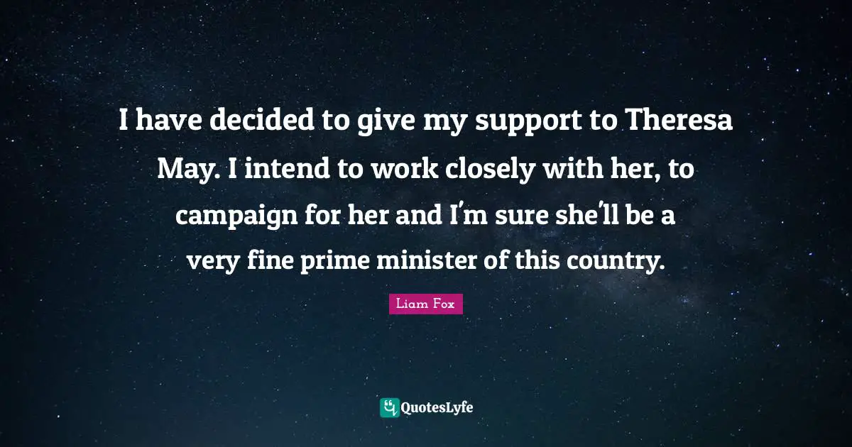I have decided to give my support to Theresa May. I intend to work closely with her, to campaign for her and I'm sure she'll be a very fine prime minister of this country.