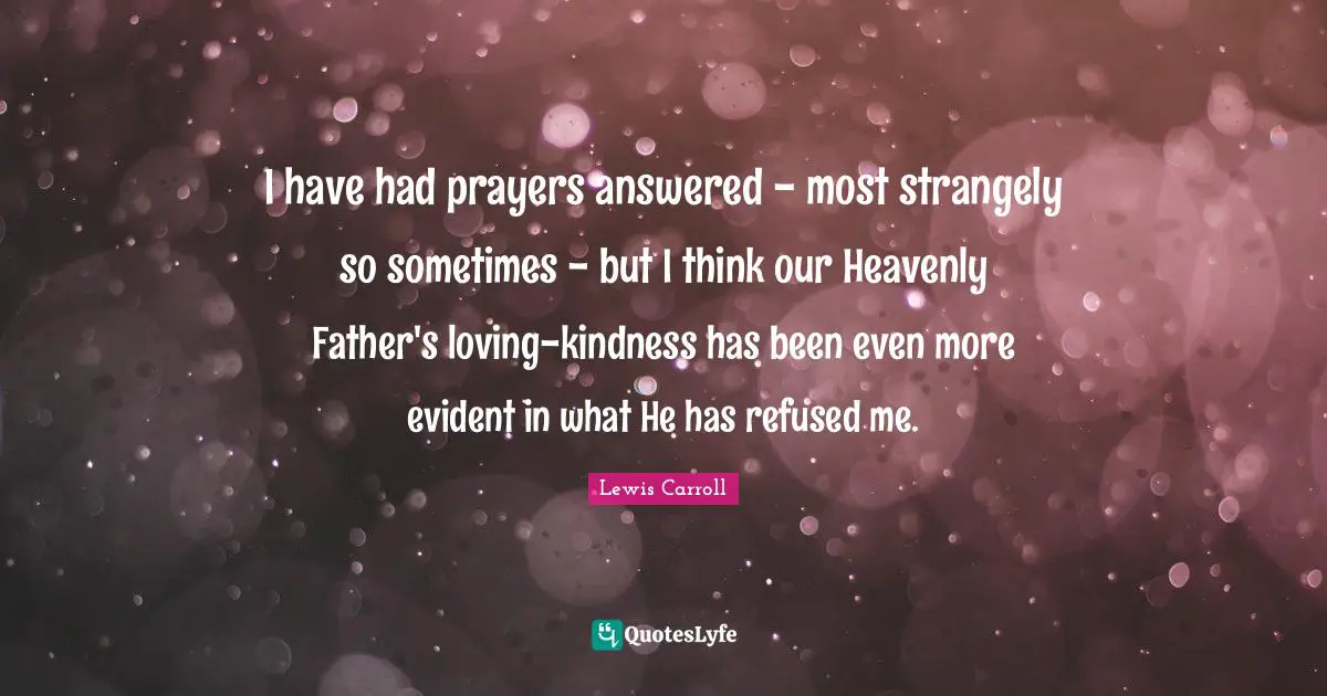 I have had prayers answered - most strangely so sometimes - but I think our Heavenly Father's loving-kindness has been even more evident in what He has refused me.