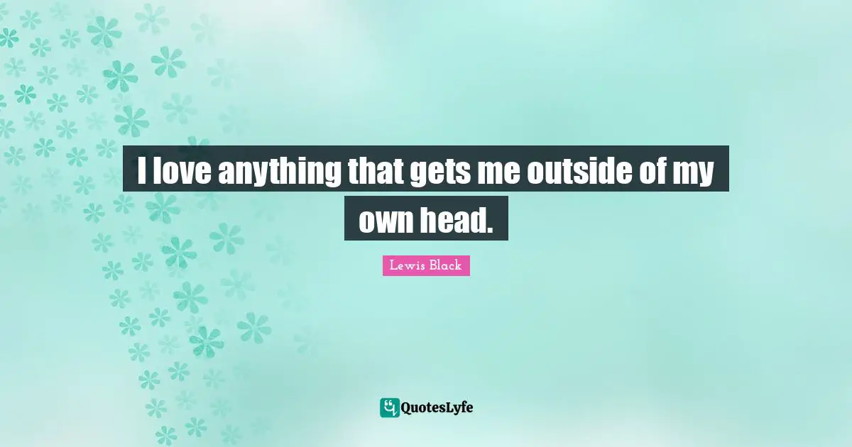 I love anything that gets me outside of my own head.