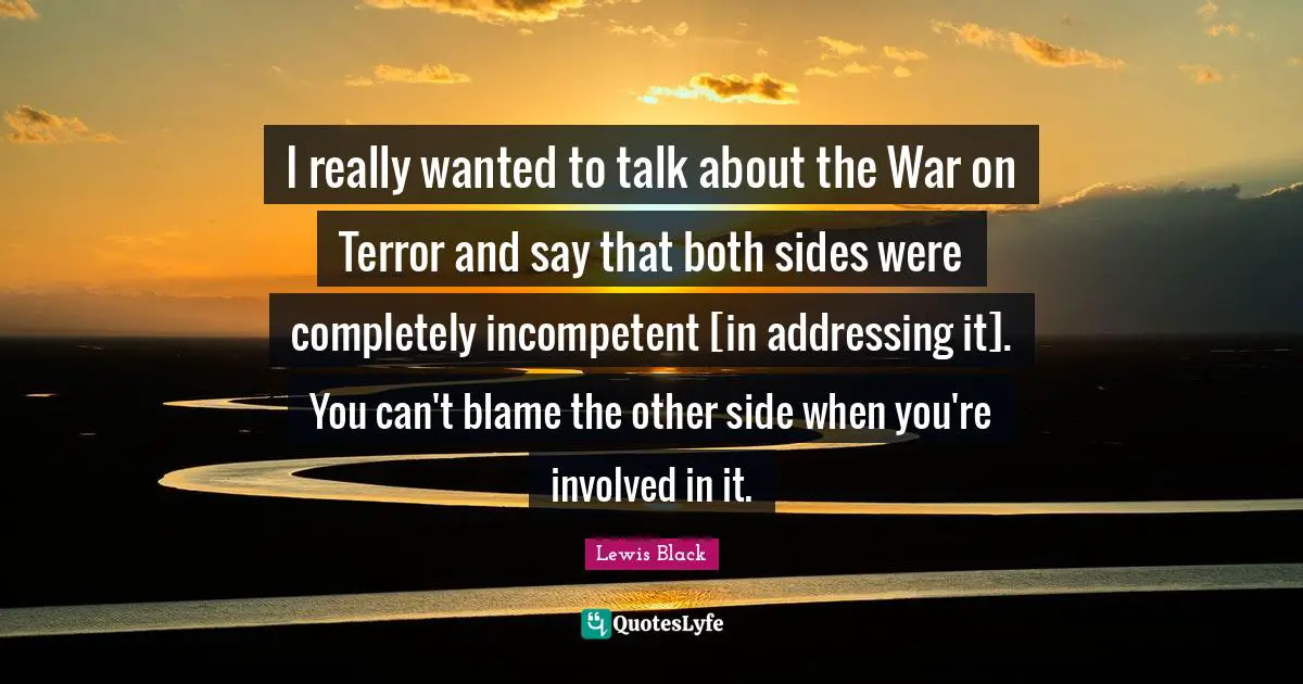 I really wanted to talk about the War on Terror and say that both sides were completely incompetent [in addressing it]. You can't blame the other side when you're involved in it.