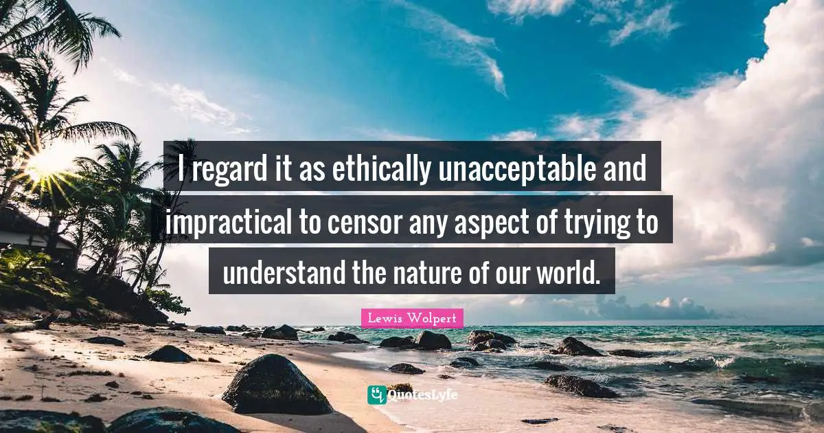 I regard it as ethically unacceptable and impractical to censor any aspect of trying to understand the nature of our world.