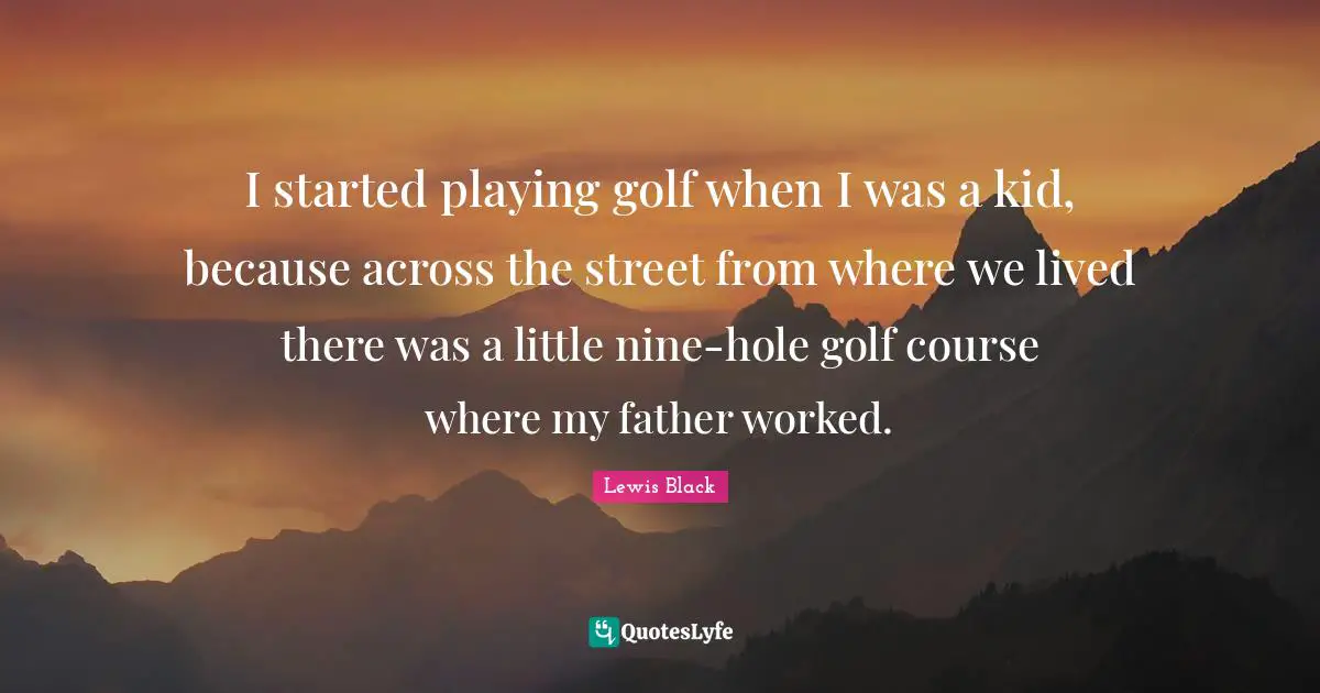 I started playing golf when I was a kid, because across the street from where we lived there was a little nine-hole golf course where my father worked.