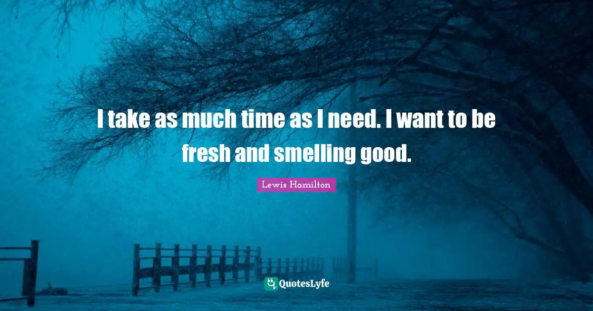 I take as much time as I need. I want to be fresh and smelling good.