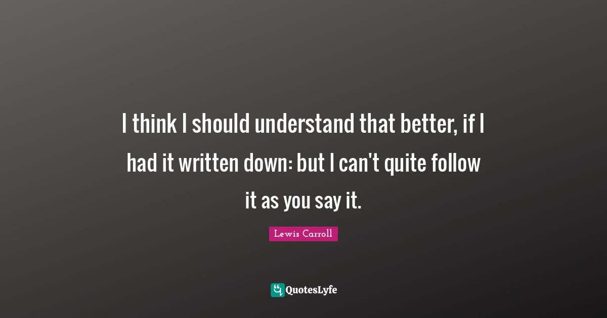 I think I should understand that better, if I had it written down: but I can't quite follow it as you say it.