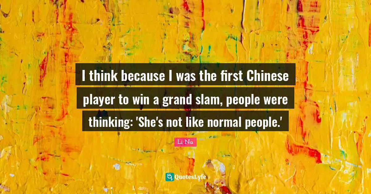 I think because I was the first Chinese player to win a grand slam, people were thinking: 'She's not like normal people.'