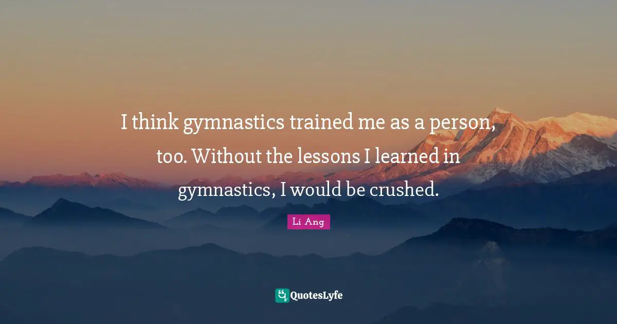 I think gymnastics trained me as a person, too. Without the lessons I learned in gymnastics, I would be crushed.