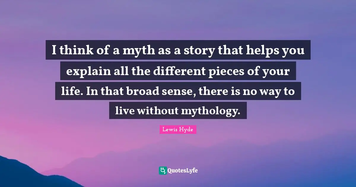 Lewis Hyde Quotes: "I think of a myth as a story that helps you explain all the different pieces of your life. In that broad sense, there is no way to live without mythology."