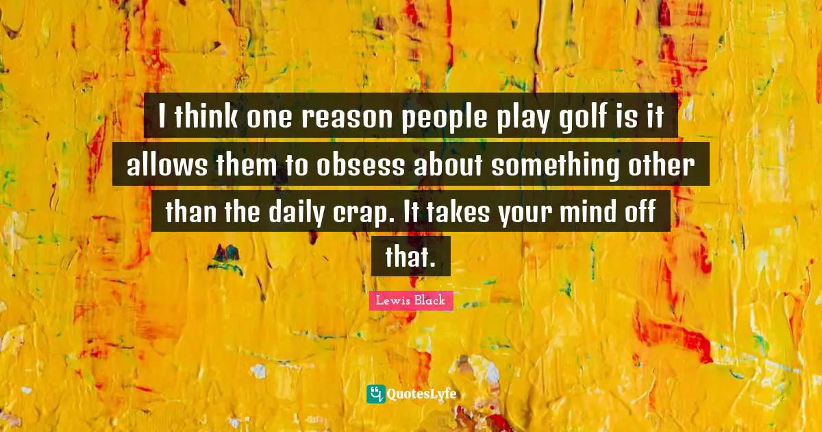 I think one reason people play golf is it allows them to obsess about something other than the daily crap. It takes your mind off that.