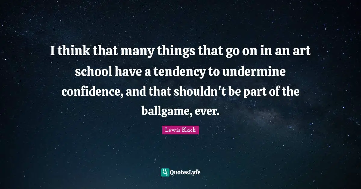 Lewis Black Quotes: "I think that many things that go on in an art school have a tendency to undermine confidence, and that shouldn't be part of the ballgame, ever."