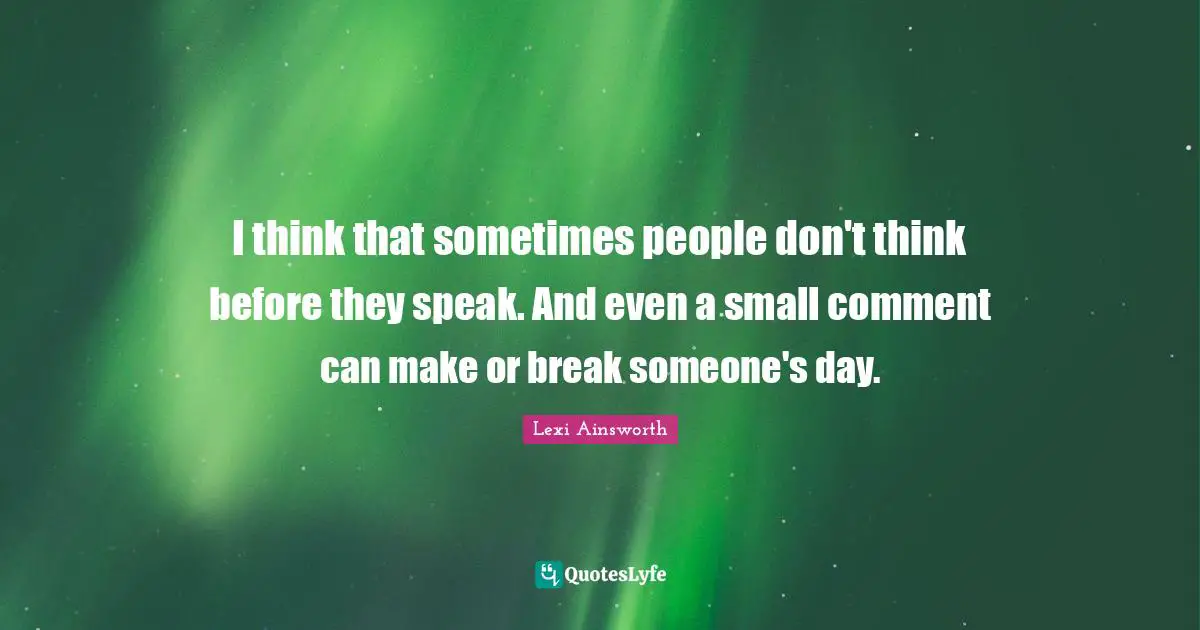 I think that sometimes people don't think before they speak. And even a small comment can make or break someone's day.