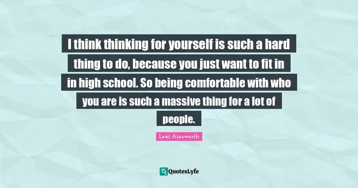 I think thinking for yourself is such a hard thing to do, because you just want to fit in in high school. So being comfortable with who you are is such a massive thing for a lot of people.