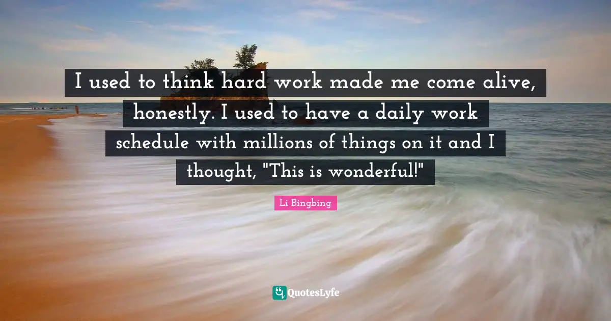I used to think hard work made me come alive, honestly. I used to have a daily work schedule with millions of things on it and I thought, "This is wonderful!"