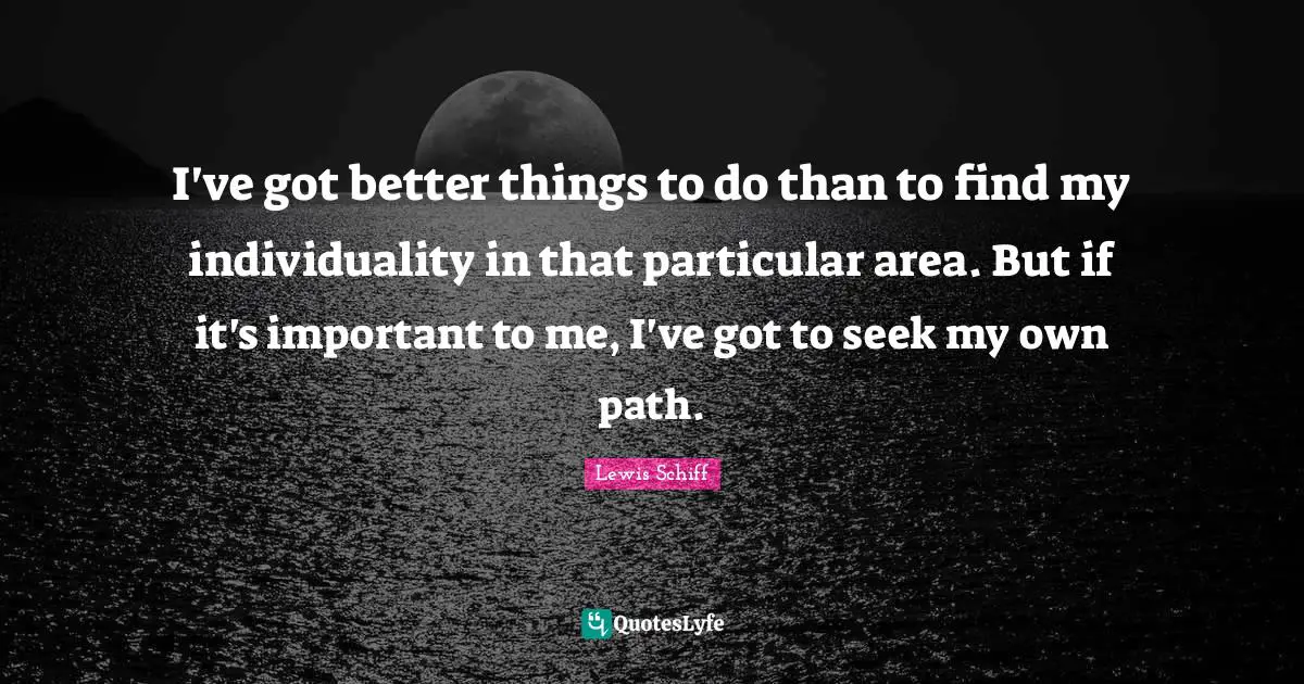 I've got better things to do than to find my individuality in that particular area. But if it's important to me, I've got to seek my own path.