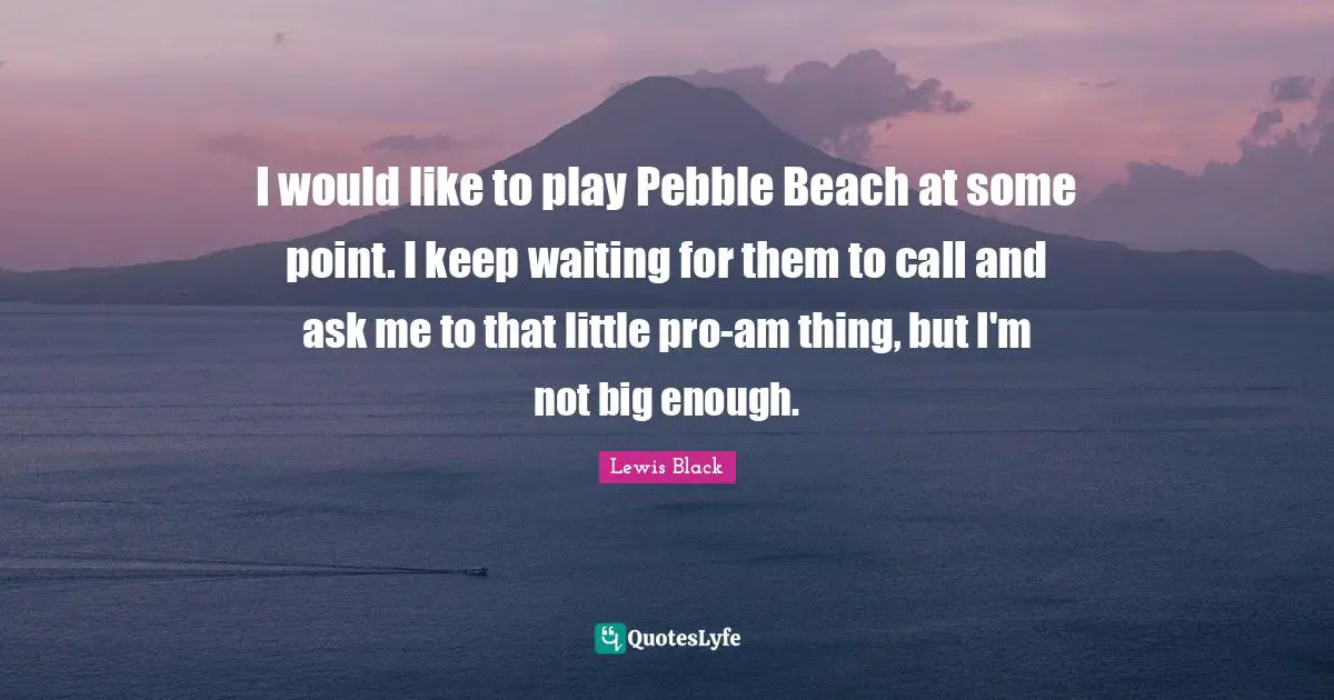 I would like to play Pebble Beach at some point. I keep waiting for them to call and ask me to that little pro-am thing, but I'm not big enough.