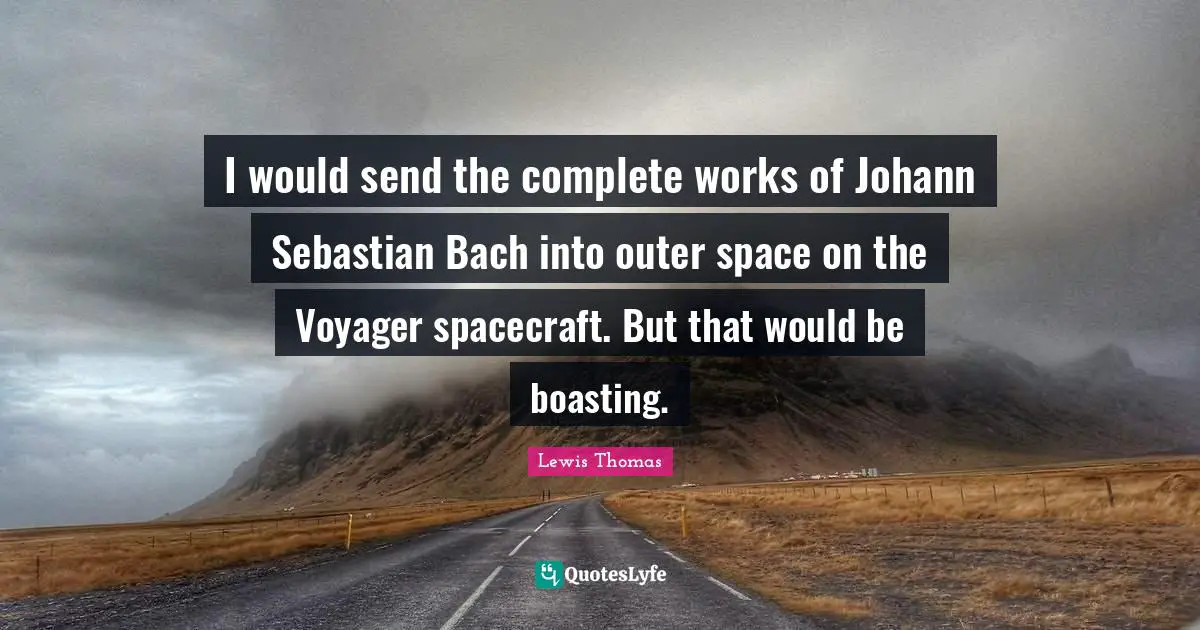 I would send the complete works of Johann Sebastian Bach into outer space on the Voyager spacecraft. But that would be boasting.