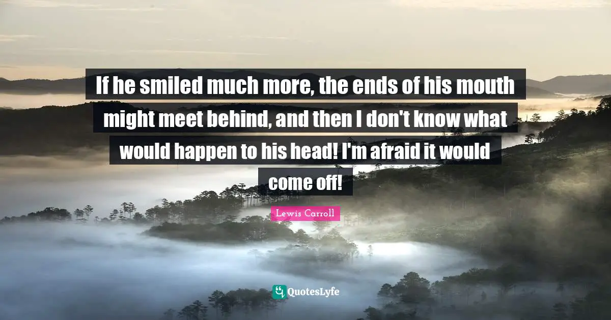 If he smiled much more, the ends of his mouth might meet behind, and then I don't know what would happen to his head! I'm afraid it would come off!