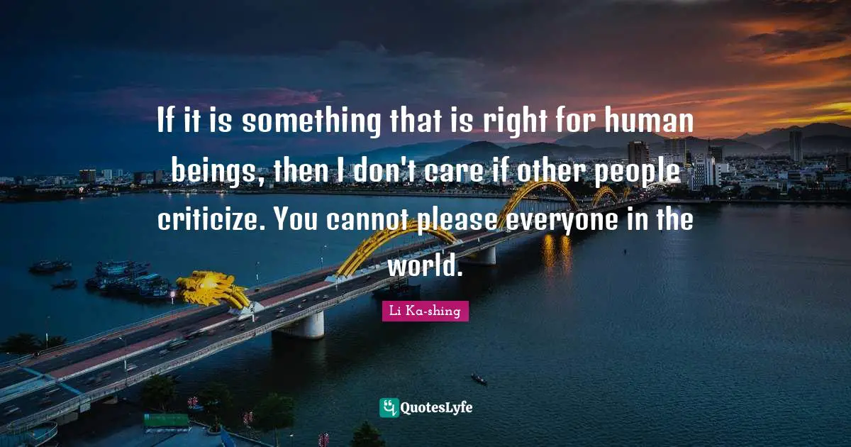 If it is something that is right for human beings, then I don't care if other people criticize. You cannot please everyone in the world.