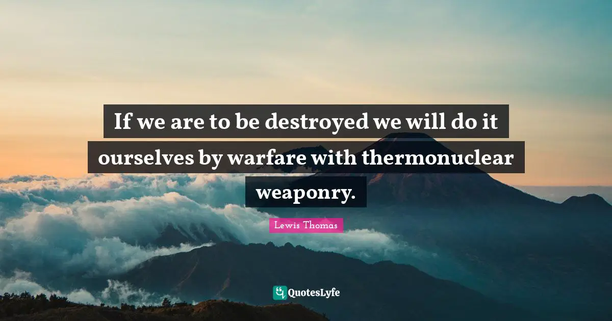 If we are to be destroyed we will do it ourselves by warfare with thermonuclear weaponry.