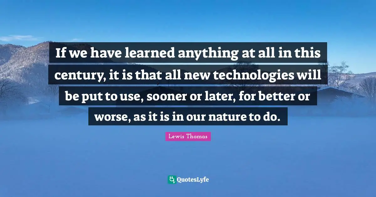 If we have learned anything at all in this century, it is that all new technologies will be put to use, sooner or later, for better or worse, as it is in our nature to do.