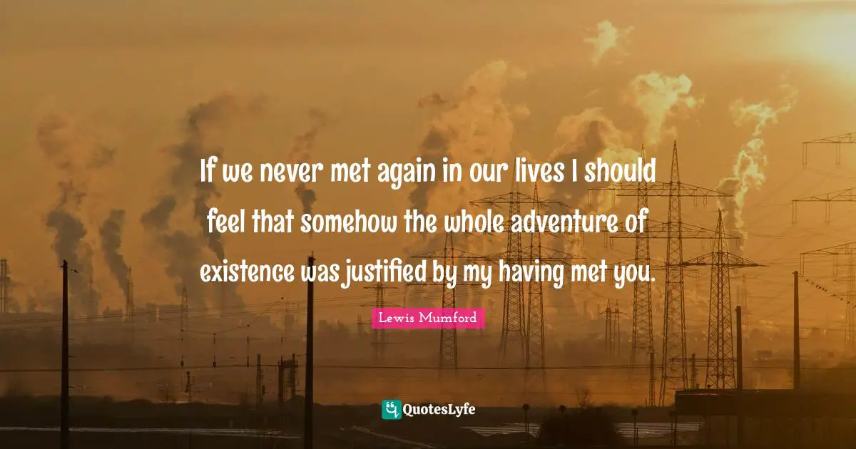 If we never met again in our lives I should feel that somehow the whole adventure of existence was justified by my having met you.