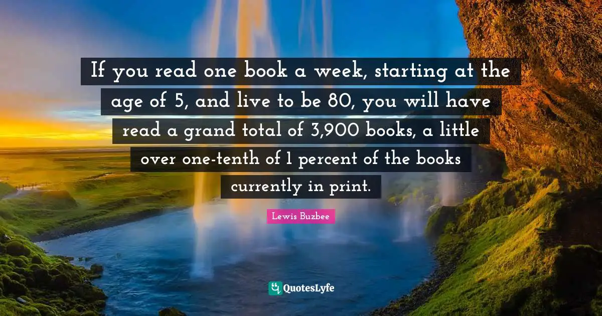 If you read one book a week, starting at the age of 5, and live to be 80, you will have read a grand total of 3,900 books, a little over one-tenth of 1 percent of the books currently in print.
