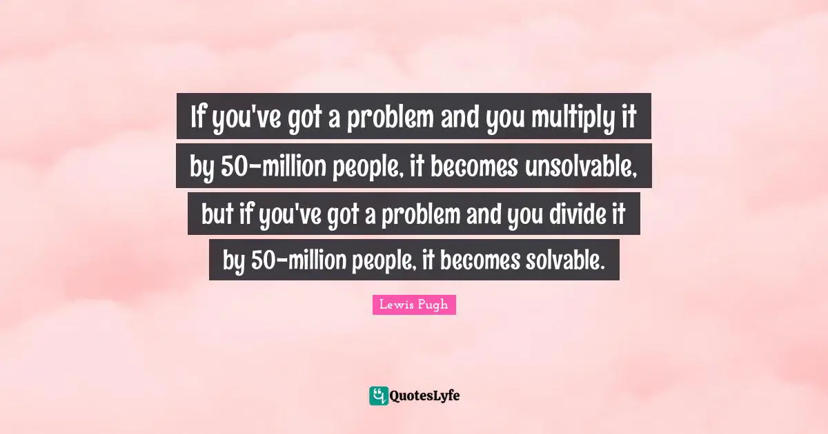 If you've got a problem and you multiply it by 50-million people, it becomes unsolvable, but if you've got a problem and you divide it by 50-million people, it becomes solvable.