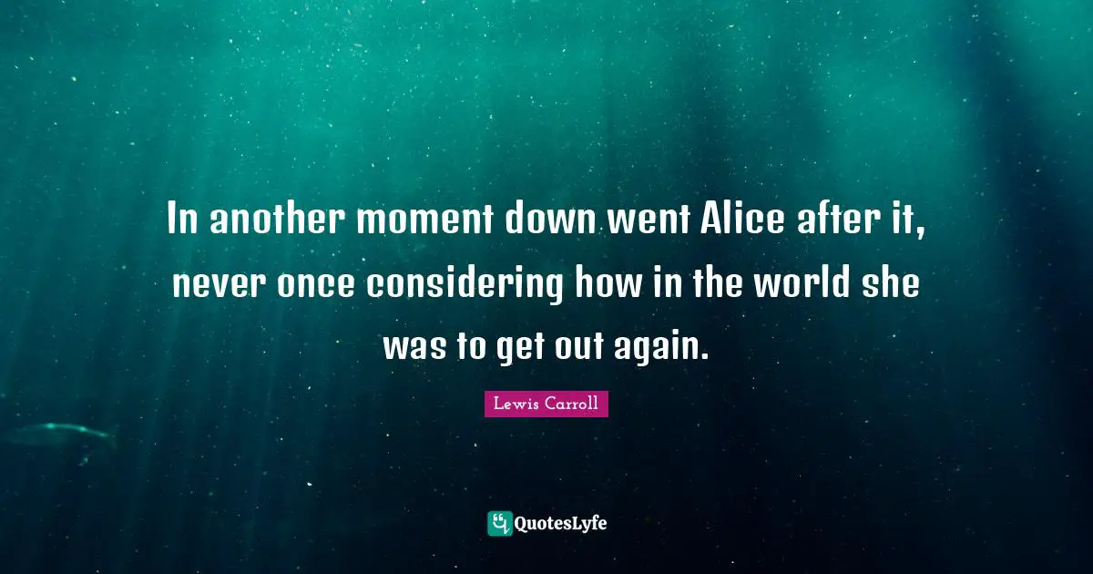 In another moment down went Alice after it, never once considering how in the world she was to get out again.