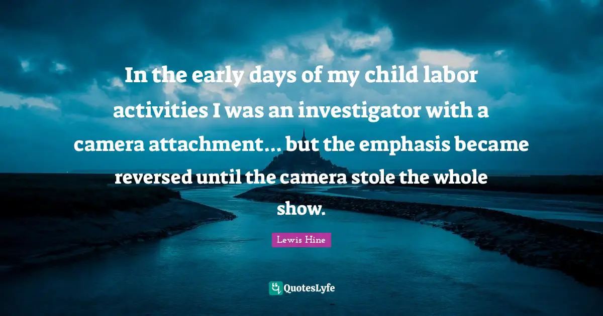 Attachment Quotes: "In the early days of my child labor activities I was an investigator with a camera attachment... but the emphasis became reversed until the camera stole the whole show."