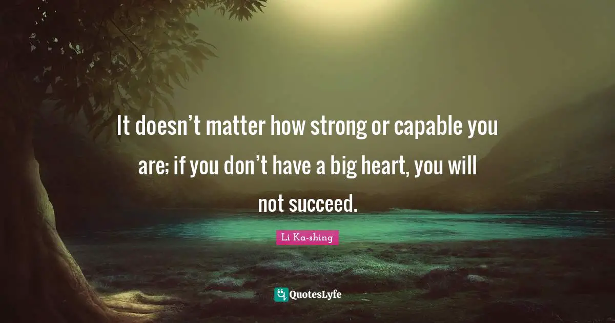 It doesn’t matter how strong or capable you are; if you don’t have a big heart, you will not succeed.