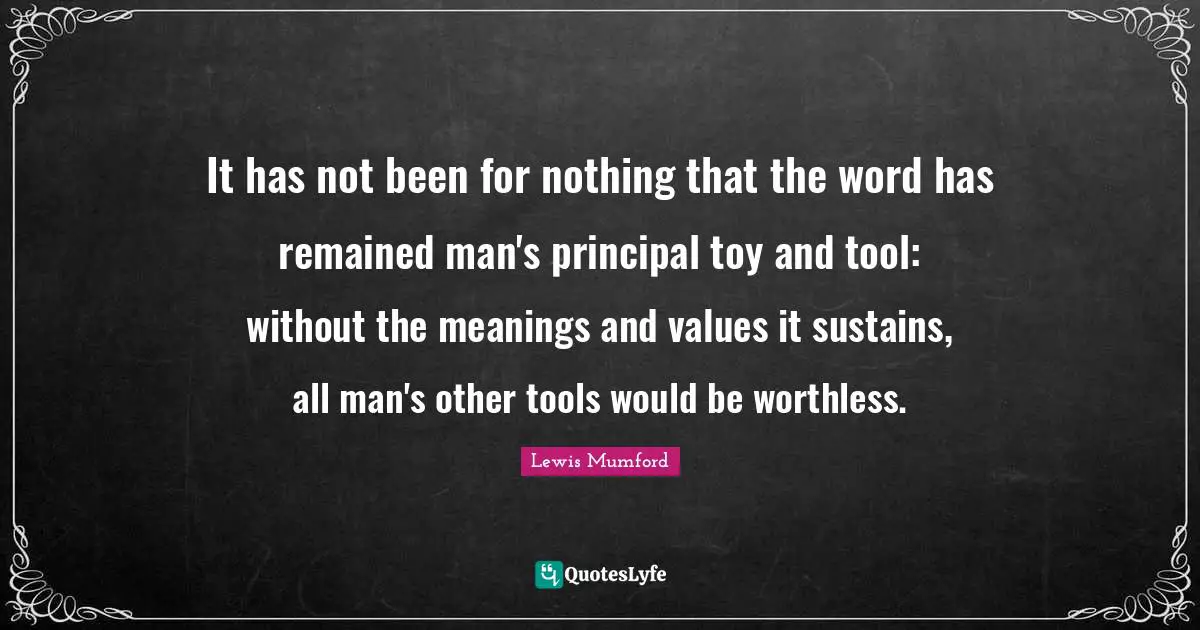 It has not been for nothing that the word has remained man's principal toy and tool: without the meanings and values it sustains, all man's other tools would be worthless.