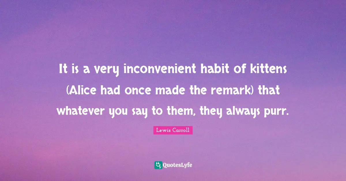 It is a very inconvenient habit of kittens (Alice had once made the remark) that whatever you say to them, they always purr.