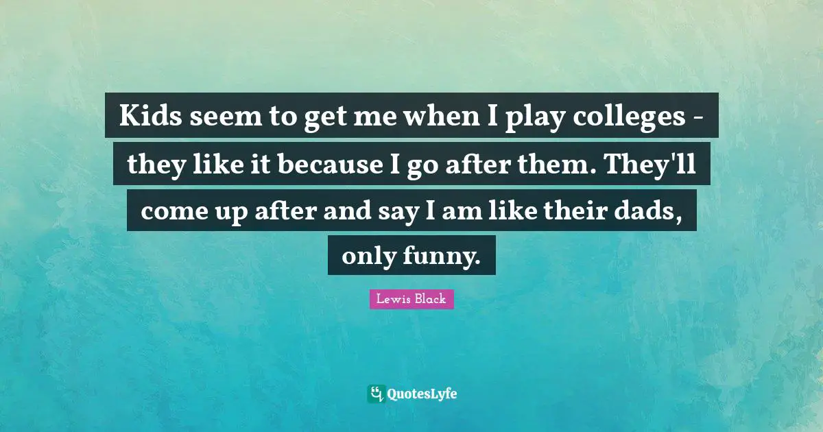 Kids seem to get me when I play colleges - they like it because I go after them. They'll come up after and say I am like their dads, only funny.