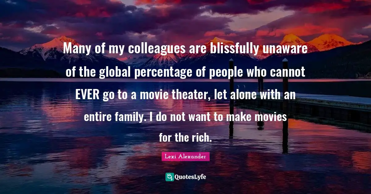 Many of my colleagues are blissfully unaware of the global percentage of people who cannot EVER go to a movie theater, let alone with an entire family. I do not want to make movies for the rich.