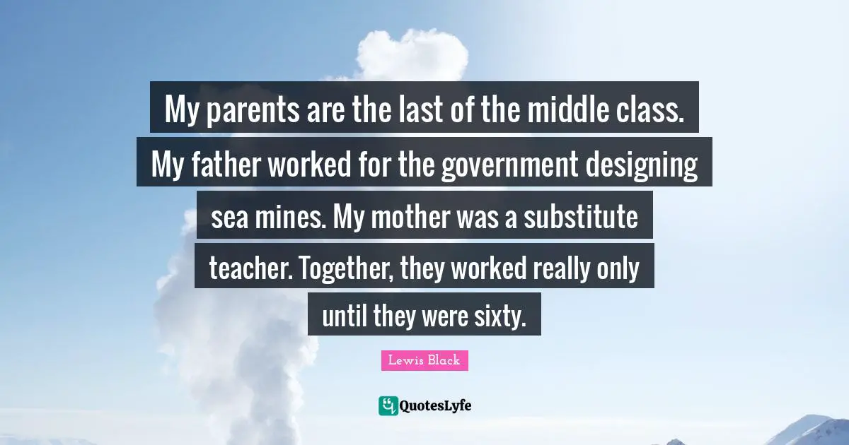 My parents are the last of the middle class. My father worked for the government designing sea mines. My mother was a substitute teacher. Together, they worked really only until they were sixty.