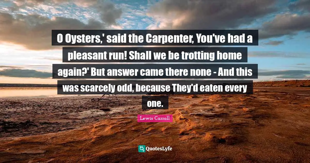 O Oysters,' said the Carpenter, You've had a pleasant run! Shall we be trotting home again?' But answer came there none - And this was scarcely odd, because They'd eaten every one.