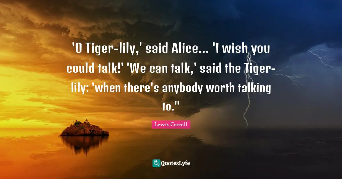 Wish You Quotes: "'O Tiger-lily,' said Alice... 'I wish you could talk!' 'We can talk,' said the Tiger-lily: 'when there's anybody worth talking to.""