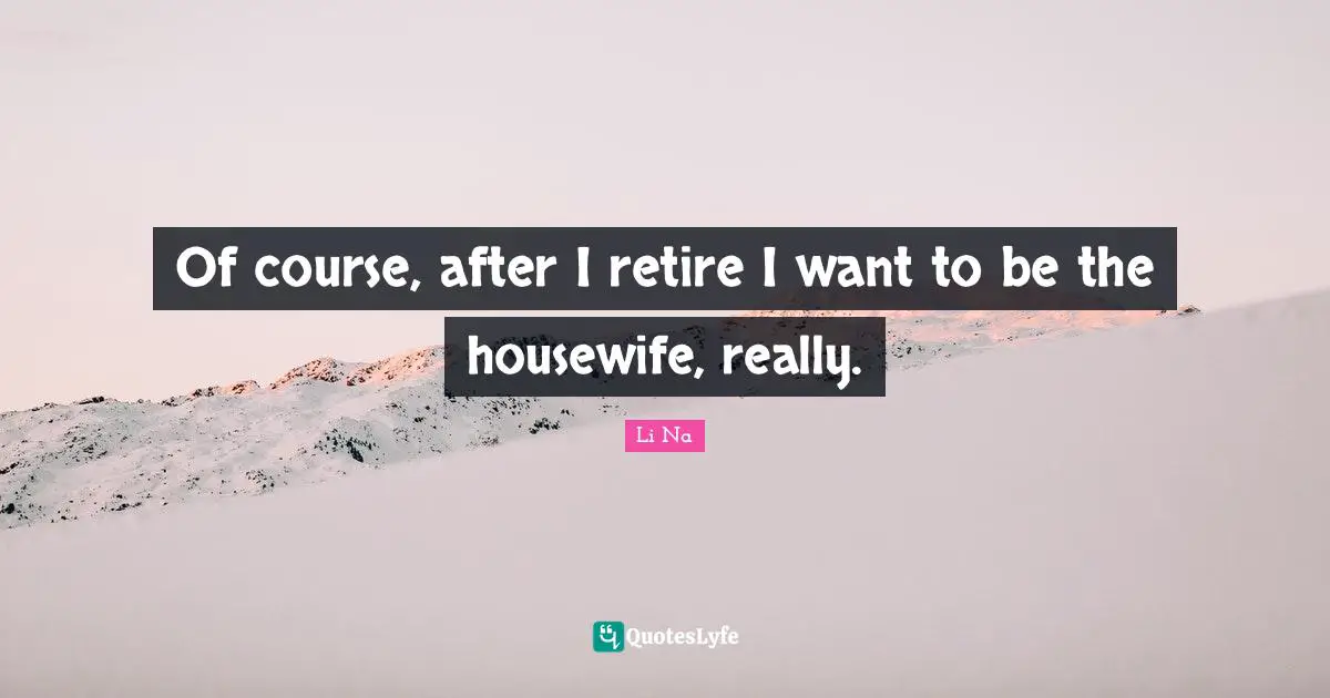 Of course, after I retire I want to be the housewife, really.