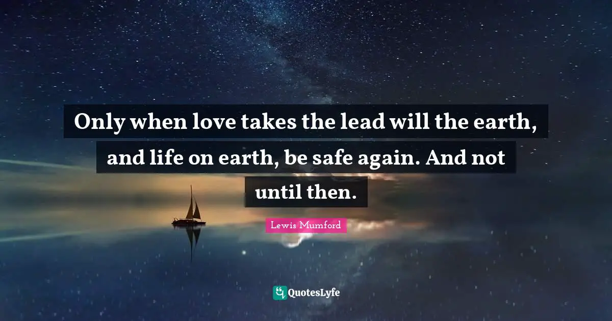 Only when love takes the lead will the earth, and life on earth, be safe again. And not until then.
