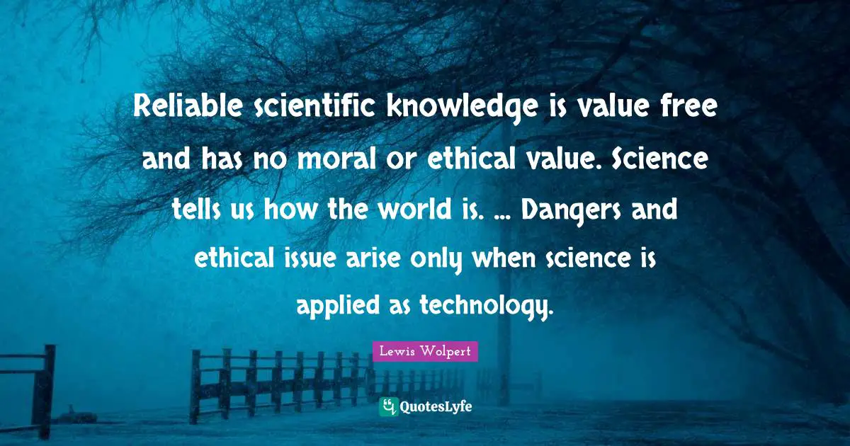 Reliable scientific knowledge is value free and has no moral or ethical value. Science tells us how the world is. ... Dangers and ethical issue arise only when science is applied as technology.