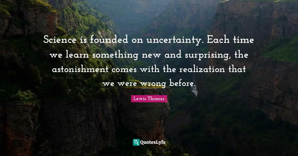 Science is founded on uncertainty. Each time we learn something new and surprising, the astonishment comes with the realization that we were wrong before.