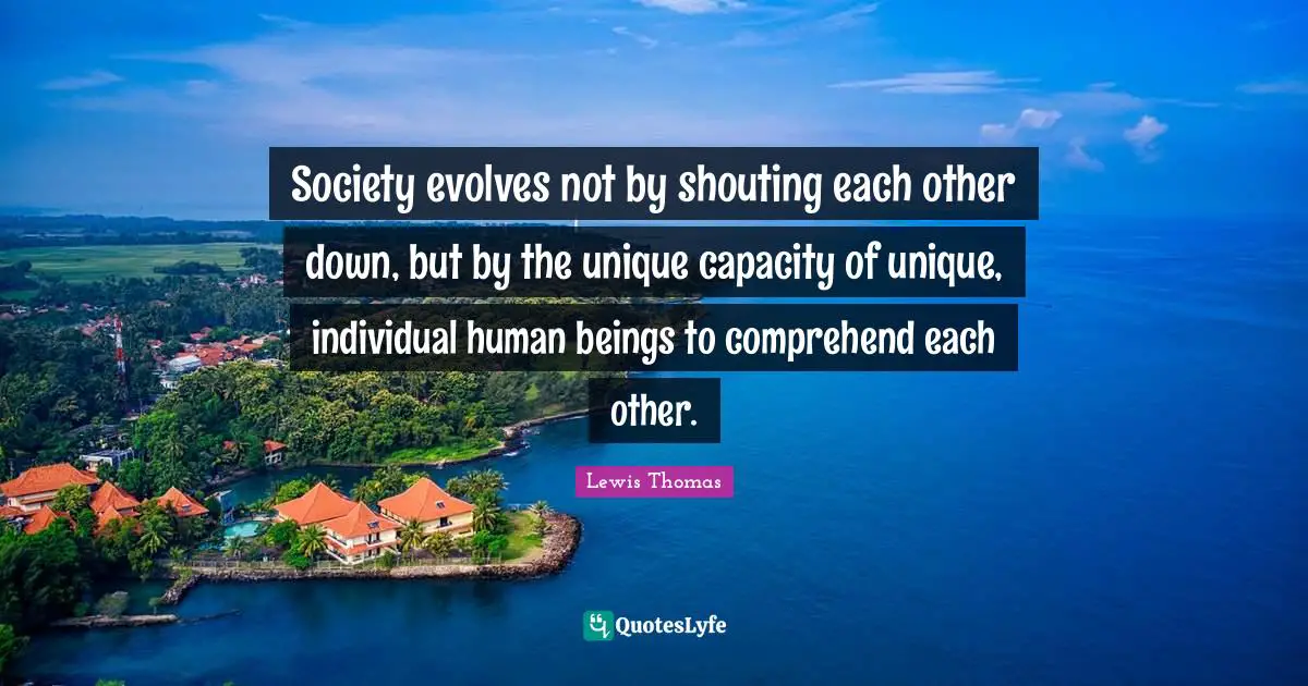 Society evolves not by shouting each other down, but by the unique capacity of unique, individual human beings to comprehend each other.