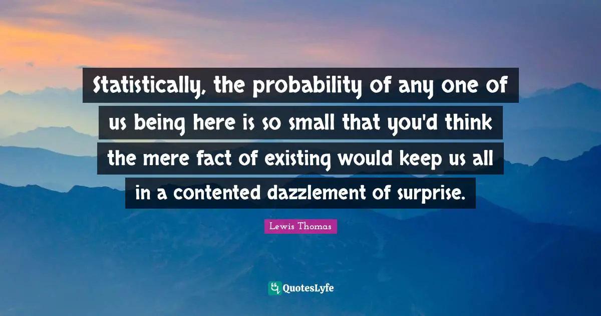 Statistically, the probability of any one of us being here is so small that you'd think the mere fact of existing would keep us all in a contented dazzlement of surprise.