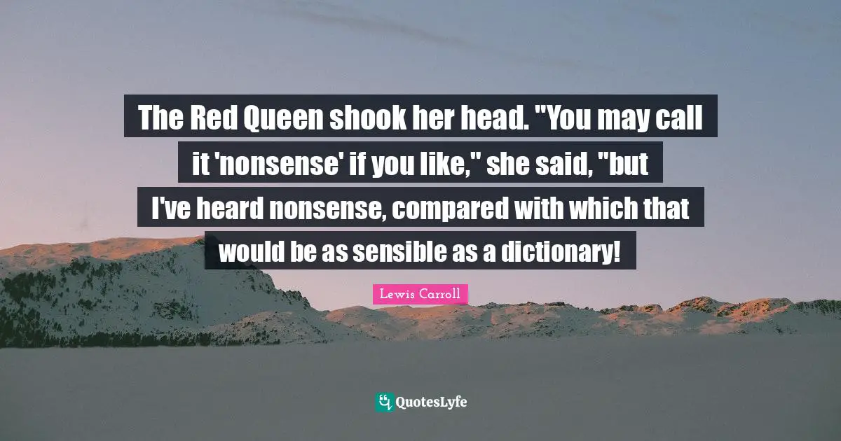 The Red Queen shook her head. "You may call it 'nonsense' if you like," she said, "but I've heard nonsense, compared with which that would be as sensible as a dictionary!