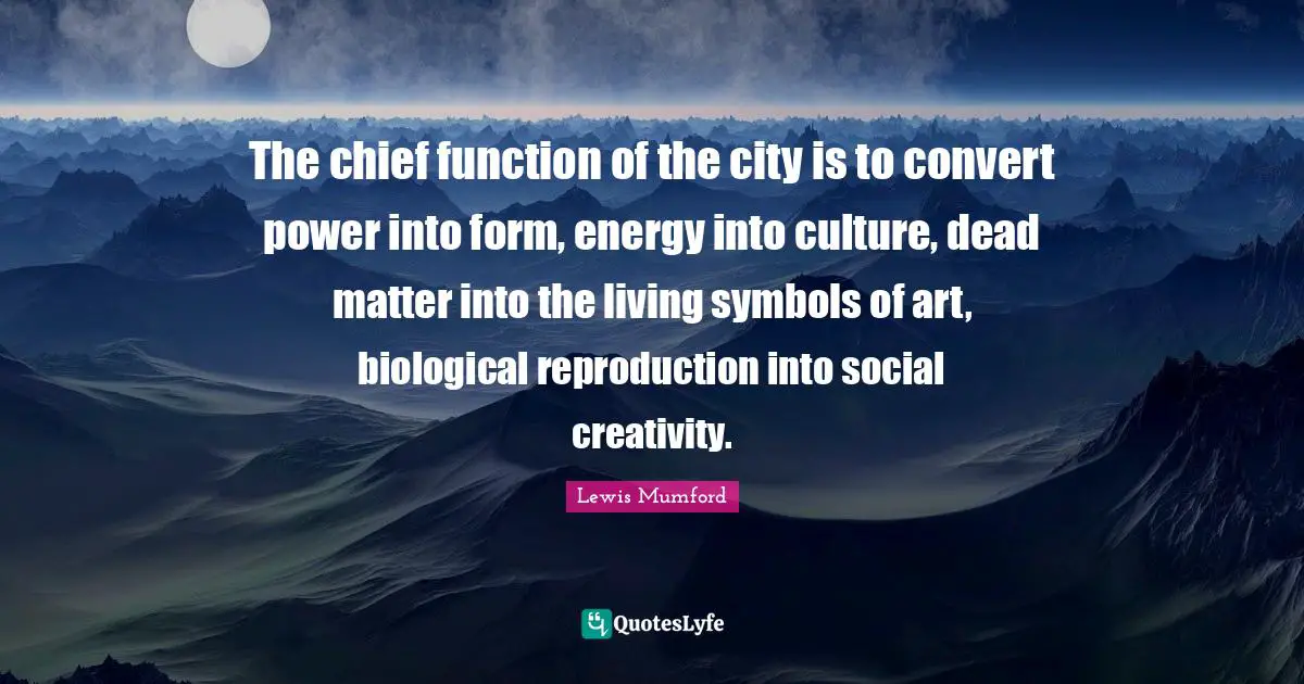 The chief function of the city is to convert power into form, energy into culture, dead matter into the living symbols of art, biological reproduction into social creativity.